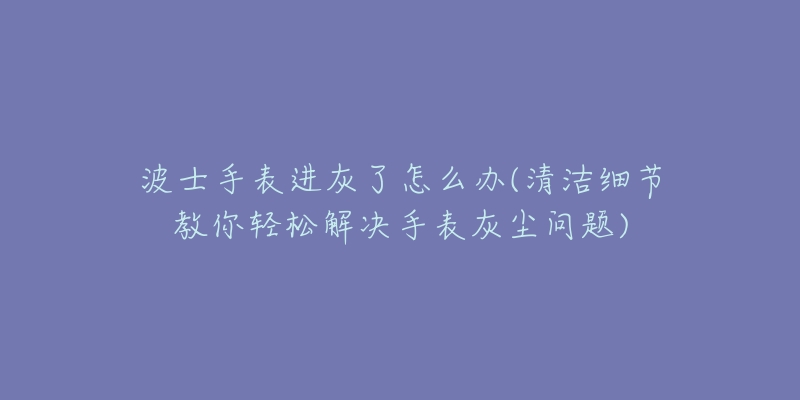 波士手表進(jìn)灰了怎么辦(清潔細(xì)節(jié)教你輕松解決手表灰塵問(wèn)題)