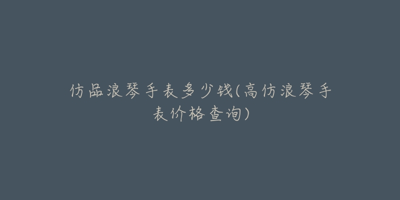 仿品浪琴手表多少錢(高仿浪琴手表價格查詢)