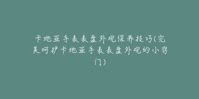 卡地亞手表表盤外觀保養(yǎng)技巧(完美呵護卡地亞手表表盤外觀的小竅門)