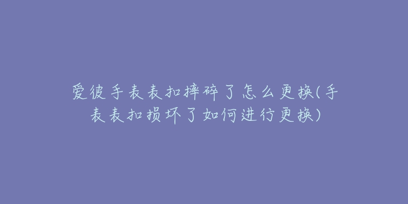 愛彼手表表扣摔碎了怎么更換(手表表扣損壞了如何進(jìn)行更換)