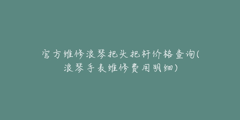 官方維修浪琴把頭把桿價(jià)格查詢(浪琴手表維修費(fèi)用明細(xì))