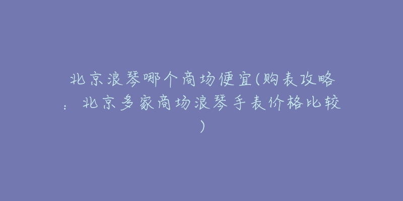 北京浪琴哪個(gè)商場(chǎng)便宜(購(gòu)表攻略：北京多家商場(chǎng)浪琴手表價(jià)格比較)