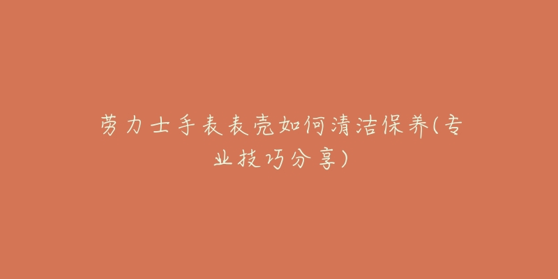 勞力士手表表殼如何清潔保養(yǎng)(專業(yè)技巧分享)