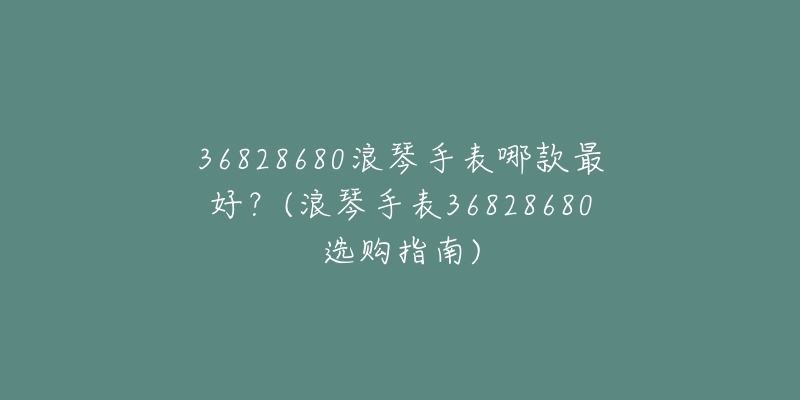 36828680浪琴手表哪款最好？(浪琴手表36828680選購指南)