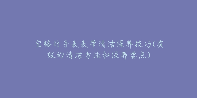 寶格麗手表表帶清潔保養(yǎng)技巧(有效的清潔方法和保養(yǎng)要點)