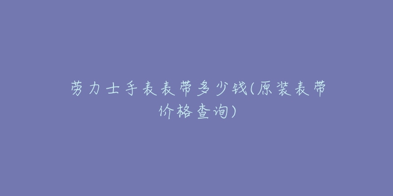 勞力士手表表帶多少錢(原裝表帶價格查詢)