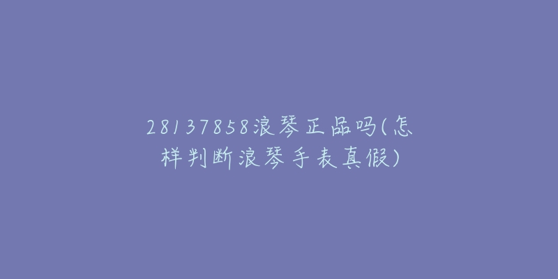 28137858浪琴正品嗎(怎樣判斷浪琴手表真假)