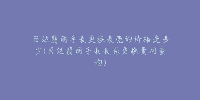 百達翡麗手表更換表殼的價格是多少(百達翡麗手表表殼更換費用查詢)