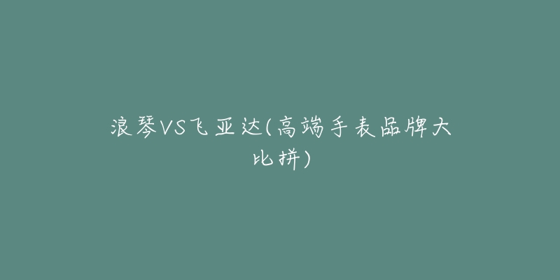 浪琴VS飛亞達(dá)(高端手表品牌大比拼)