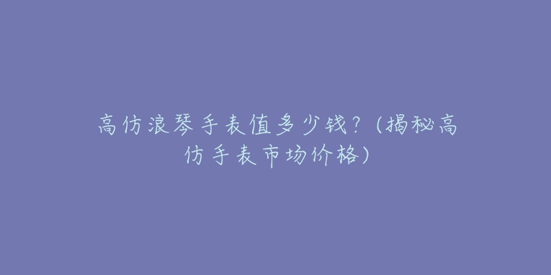 高仿浪琴手表值多少錢？(揭秘高仿手表市場價格)