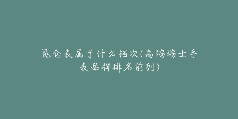 昆侖表屬于什么檔次(高端瑞士手表品牌排名前列)