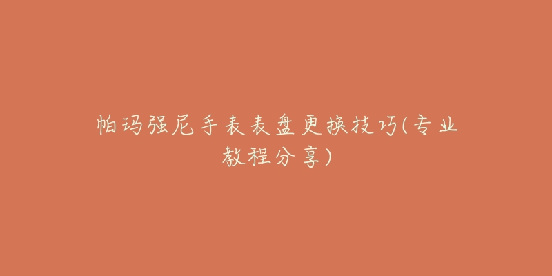 帕瑪強(qiáng)尼手表表盤更換技巧(專業(yè)教程分享)