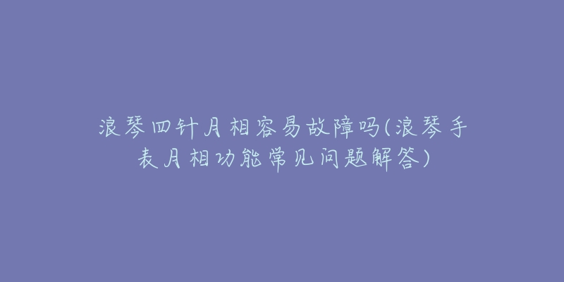 浪琴四針月相容易故障嗎(浪琴手表月相功能常見問題解答)