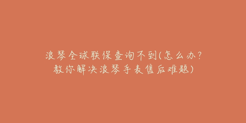 浪琴全球聯(lián)保查詢不到(怎么辦？教你解決浪琴手表售后難題)