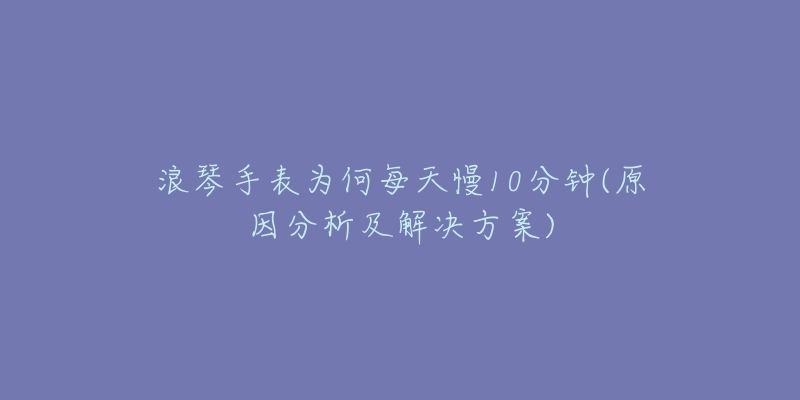 浪琴手表為何每天慢10分鐘(原因分析及解決方案)