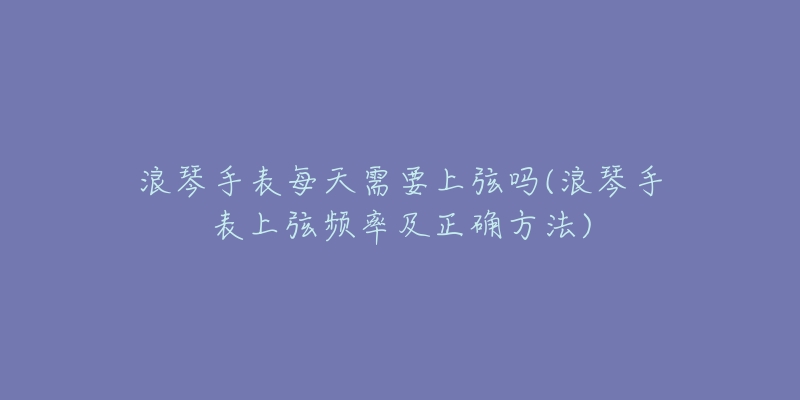 浪琴手表每天需要上弦嗎(浪琴手表上弦頻率及正確方法)