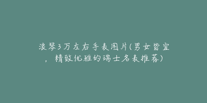 浪琴3萬左右手表圖片(男女皆宜，精致優(yōu)雅的瑞士名表推薦)