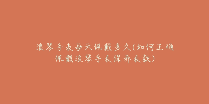 浪琴手表每天佩戴多久(如何正確佩戴浪琴手表保養(yǎng)表款)