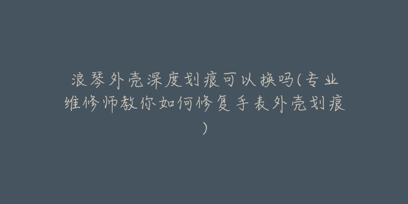 浪琴外殼深度劃痕可以換嗎(專業(yè)維修師教你如何修復(fù)手表外殼劃痕)