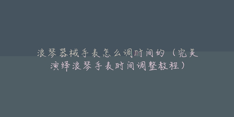 浪琴器械手表怎么調(diào)時間的（完美演繹浪琴手表時間調(diào)整教程）