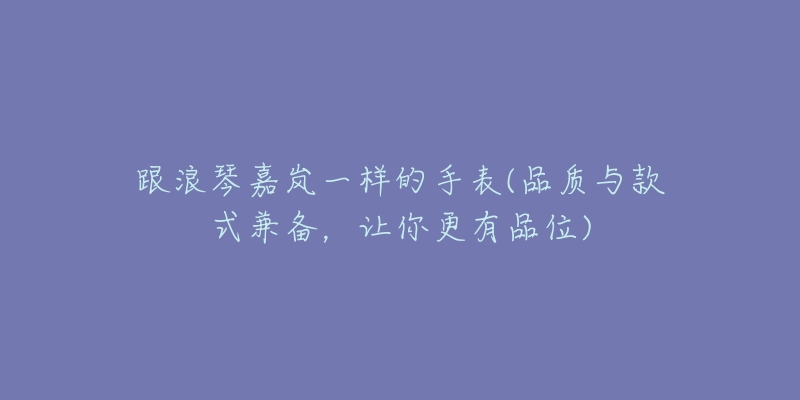 跟浪琴嘉嵐一樣的手表(品質(zhì)與款式兼?zhèn)?，讓你更有品?