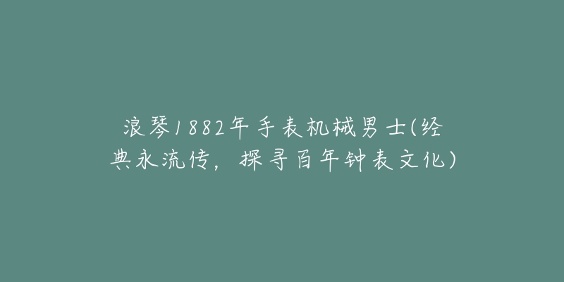 浪琴1882年手表機(jī)械男士(經(jīng)典永流傳，探尋百年鐘表文化)