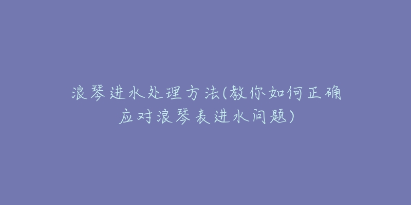 浪琴進水處理方法(教你如何正確應(yīng)對浪琴表進水問題)