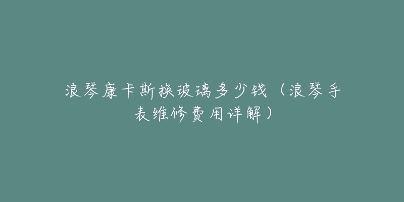 浪琴康卡斯換玻璃多少錢（浪琴手表維修費(fèi)用詳解）