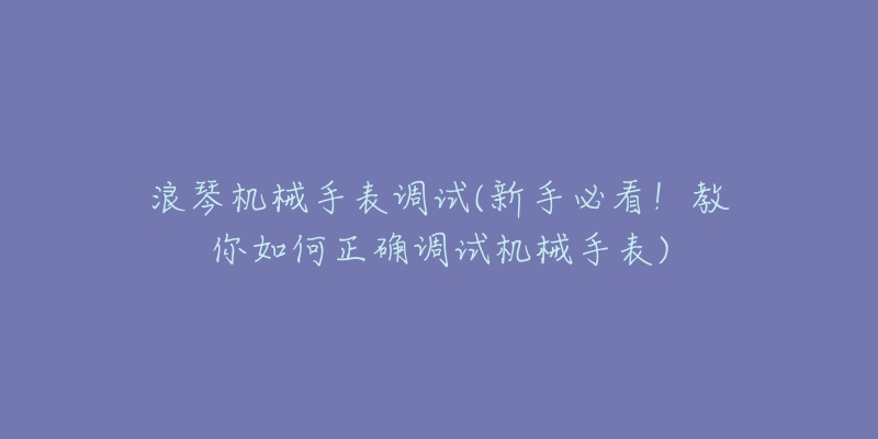 浪琴機械手表調(diào)試(新手必看！教你如何正確調(diào)試機械手表)