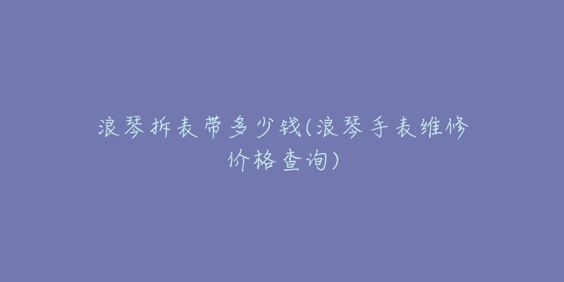 浪琴拆表帶多少錢(浪琴手表維修價(jià)格查詢)