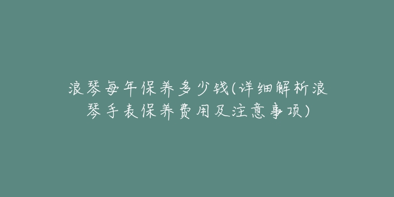 浪琴每年保養(yǎng)多少錢(詳細解析浪琴手表保養(yǎng)費用及注意事項)