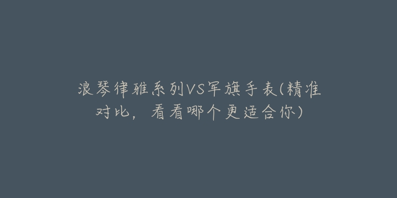 浪琴律雅系列VS軍旗手表(精準(zhǔn)對比，看看哪個更適合你)