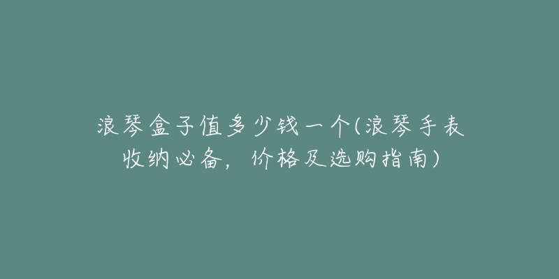 浪琴盒子值多少錢一個(浪琴手表收納必備，價格及選購指南)