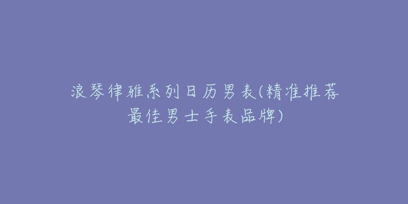 浪琴律雅系列日歷男表(精準(zhǔn)推薦最佳男士手表品牌)