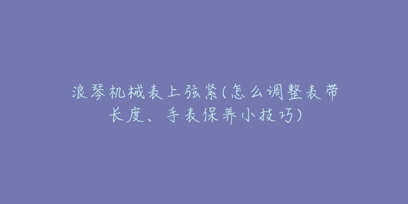 浪琴機械表上弦緊(怎么調整表帶長度、手表保養(yǎng)小技巧)