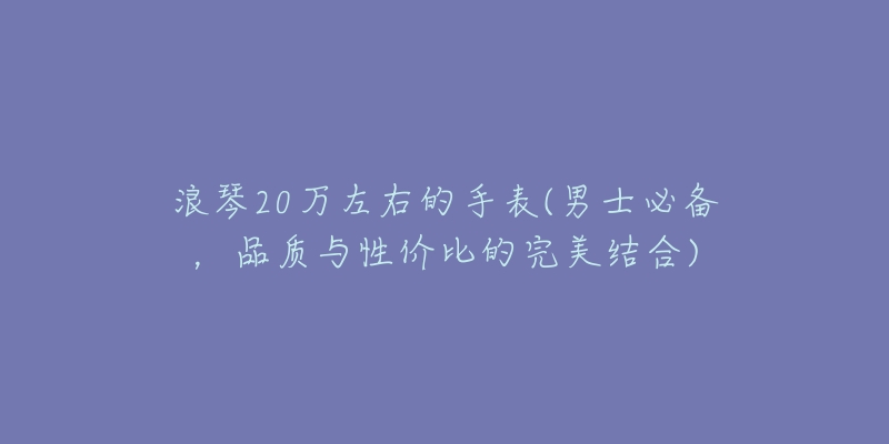 浪琴20萬左右的手表(男士必備，品質(zhì)與性價(jià)比的完美結(jié)合)