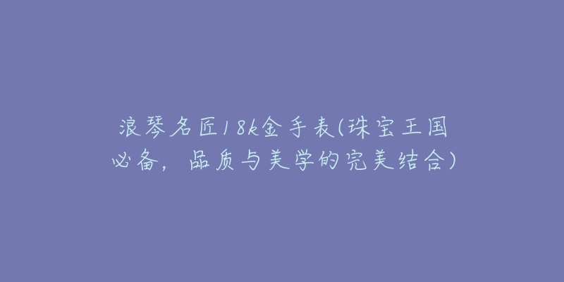 浪琴名匠18k金手表(珠寶王國(guó)必備，品質(zhì)與美學(xué)的完美結(jié)合)