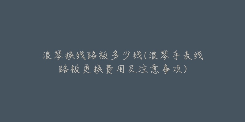 浪琴換線路板多少錢(qián)(浪琴手表線路板更換費(fèi)用及注意事項(xiàng))