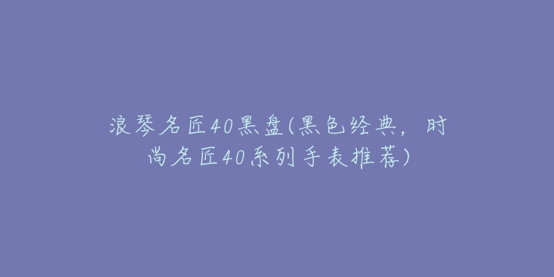 浪琴名匠40黑盤(黑色經(jīng)典，時(shí)尚名匠40系列手表推薦)