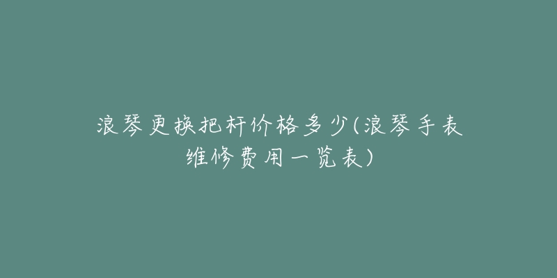 浪琴更換把桿價格多少(浪琴手表維修費用一覽表)