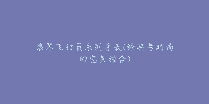 浪琴飛行員系列手表(經(jīng)典與時(shí)尚的完美結(jié)合)