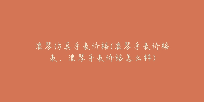 浪琴仿真手表價格(浪琴手表價格表、浪琴手表價格怎么樣)