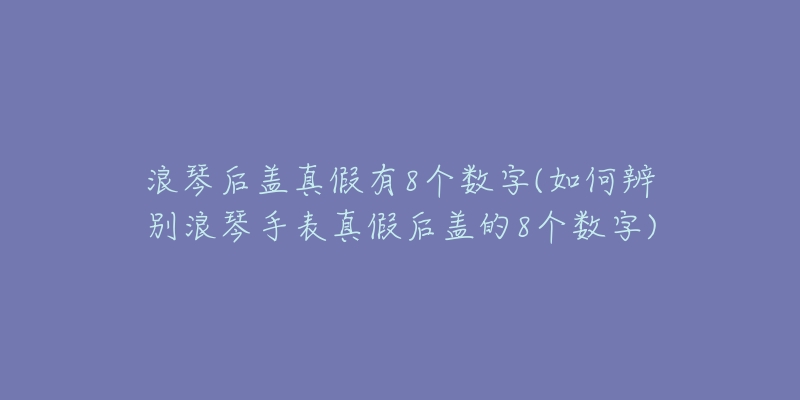 浪琴后蓋真假有8個(gè)數(shù)字(如何辨別浪琴手表真假后蓋的8個(gè)數(shù)字)