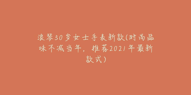 浪琴50歲女士手表新款(時(shí)尚品味不減當(dāng)年，推薦2021年最新款式)