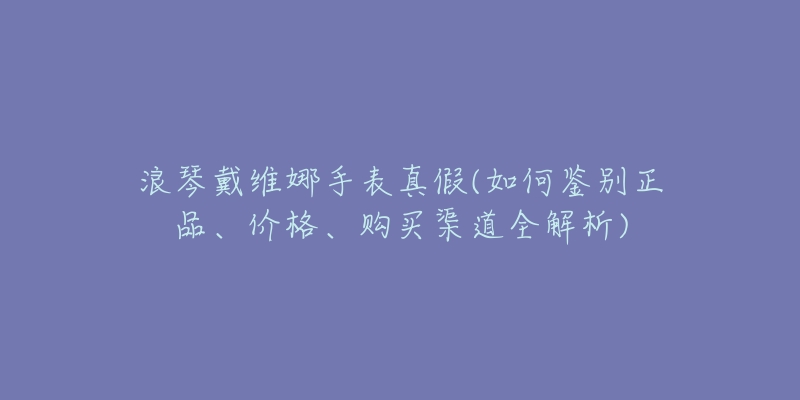 浪琴戴維娜手表真假(如何鑒別正品、價格、購買渠道全解析)