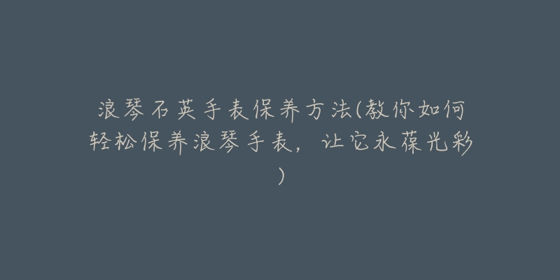 浪琴石英手表保養(yǎng)方法(教你如何輕松保養(yǎng)浪琴手表，讓它永葆光彩)