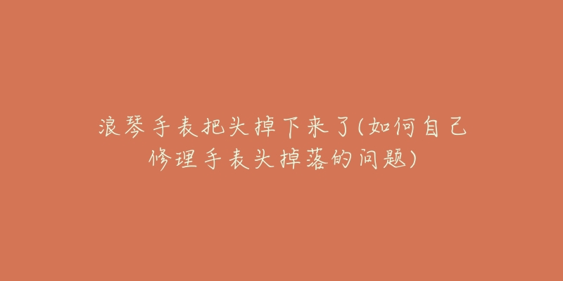 浪琴手表把頭掉下來(lái)了(如何自己修理手表頭掉落的問(wèn)題)