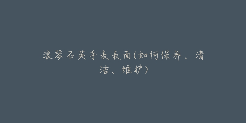 浪琴石英手表表面(如何保養(yǎng)、清潔、維護(hù))