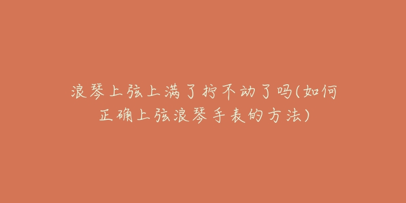 浪琴上弦上滿了擰不動(dòng)了嗎(如何正確上弦浪琴手表的方法)