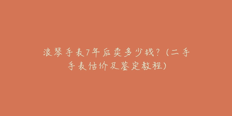 浪琴手表7年后賣多少錢？(二手手表估價及鑒定教程)